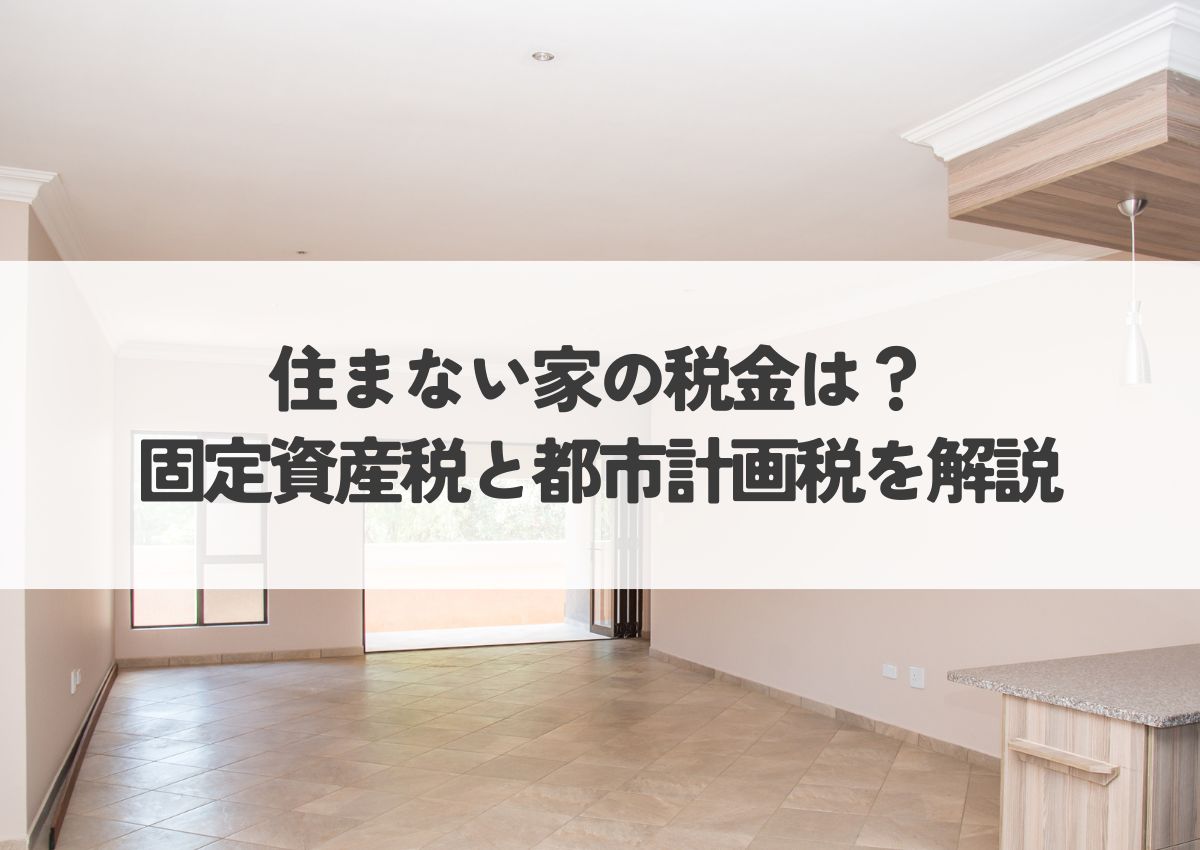 住まない家の税金は？固定資産税と都市計画税を解説！空き家の税金対策も