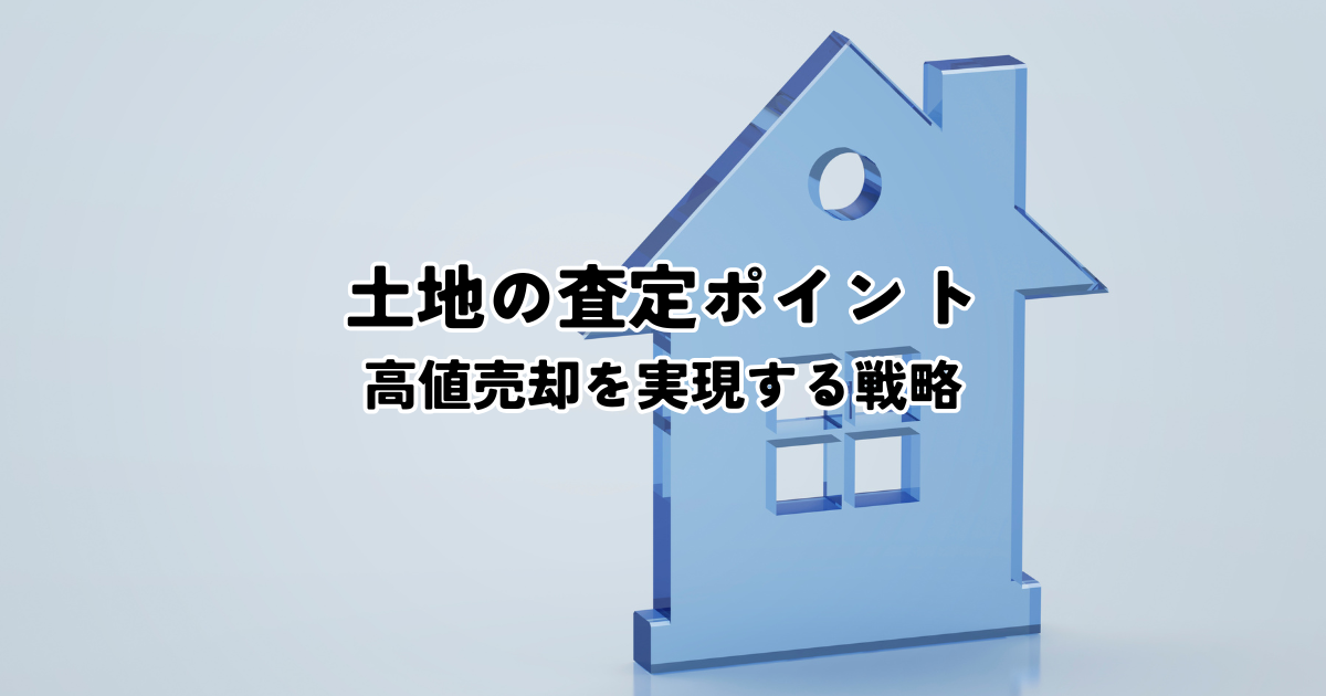 土地の査定ポイントとは？高値売却を実現する戦略