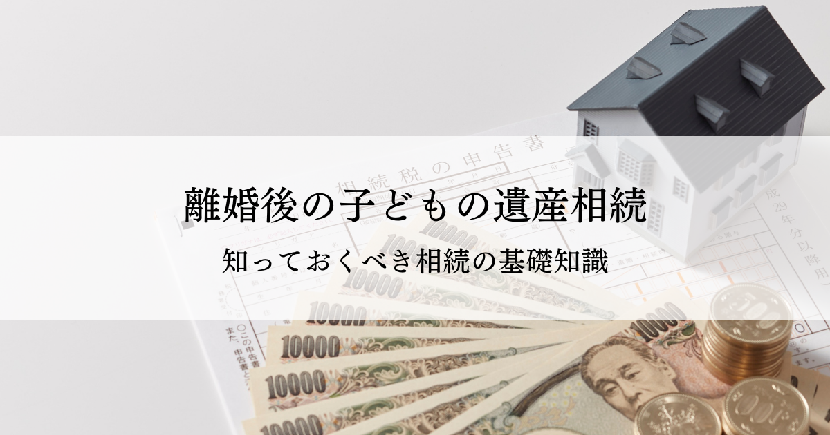 離婚後の子どもの遺産相続とは？知っておくべき相続の基礎知識